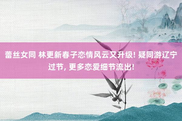 蕾丝女同 林更新春子恋情风云又升级! 疑同游辽宁过节， 更多恋爱细节流出!