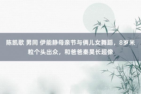 陈凯歌 男同 伊能静母亲节与俩儿女舞蹈，8岁米粒个头出众，和爸爸秦昊长超像
