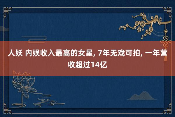 人妖 内娱收入最高的女星， 7年无戏可拍， 一年营收超过14亿
