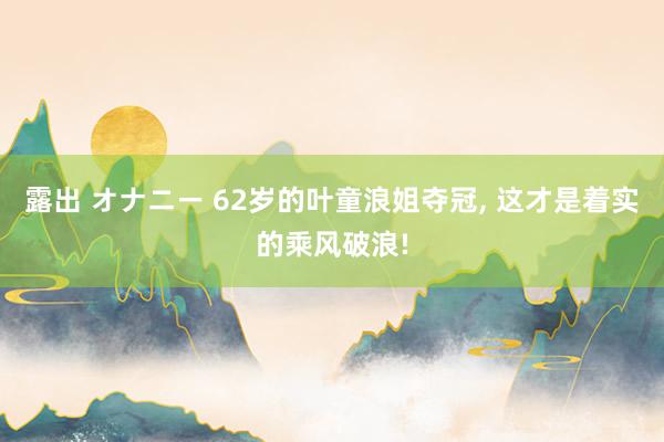 露出 オナニー 62岁的叶童浪姐夺冠， 这才是着实的乘风破浪!